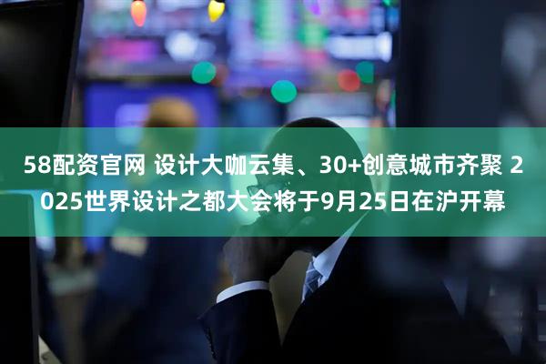 58配资官网 设计大咖云集、30+创意城市齐聚 2025世界设计之都大会将于9月25日在沪开幕