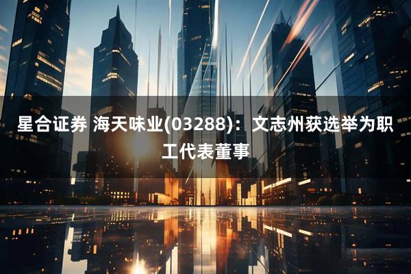 星合证券 海天味业(03288)：文志州获选举为职工代表董事