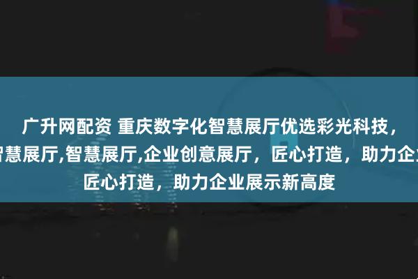 广升网配资 重庆数字化智慧展厅优选彩光科技，专注数字化智慧展厅,智慧展厅,企业创意展厅，匠心打造，助力企业展示新高度