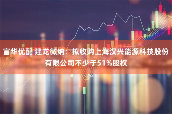 富华优配 建龙微纳：拟收购上海汉兴能源科技股份有限公司不少于51%股权