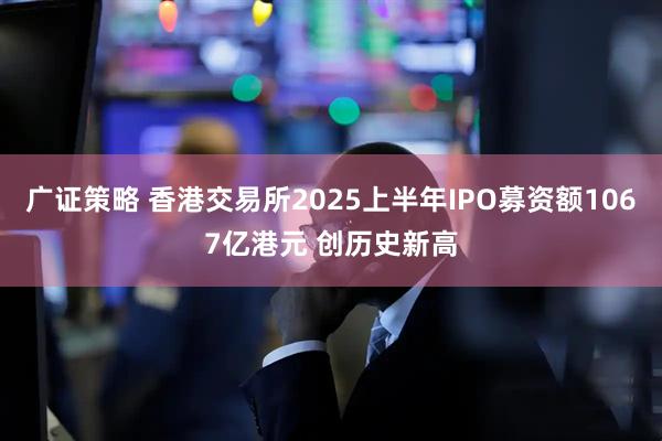 广证策略 香港交易所2025上半年IPO募资额1067亿港元 创历史新高