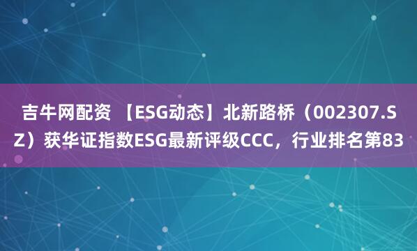 吉牛网配资 【ESG动态】北新路桥（002307.SZ）获华证指数ESG最新评级CCC，行业排名第83