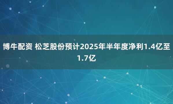 博牛配资 松芝股份预计2025年半年度净利1.4亿至1.7亿