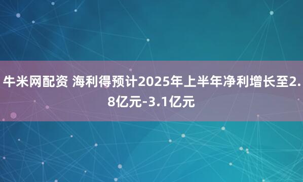 牛米网配资 海利得预计2025年上半年净利增长至2.8亿元-3.1亿元