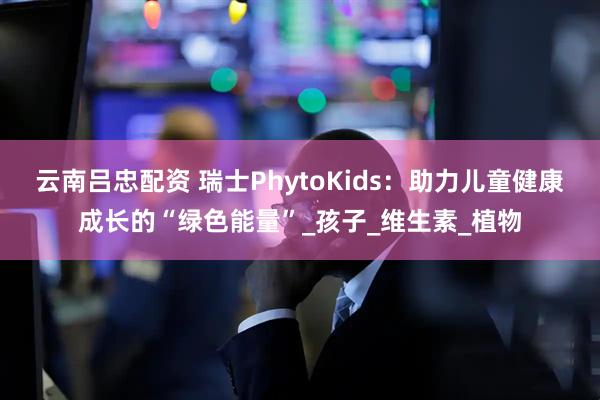 云南吕忠配资 瑞士PhytoKids：助力儿童健康成长的“绿色能量”_孩子_维生素_植物