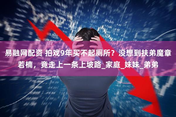 易融网配资 拍戏9年买不起厕所？没想到扶弟魔章若楠，竟走上一条上坡路_家庭_妹妹_弟弟