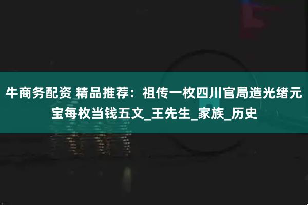 牛商务配资 精品推荐：祖传一枚四川官局造光绪元宝每枚当钱五文_王先生_家族_历史