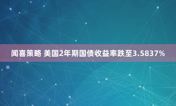闻喜策略 美国2年期国债收益率跌至3.5837%