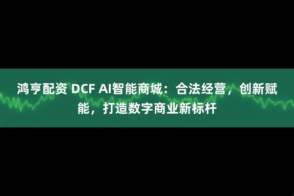 鸿亨配资 DCF AI智能商城：合法经营，创新赋能，打造数字商业新标杆